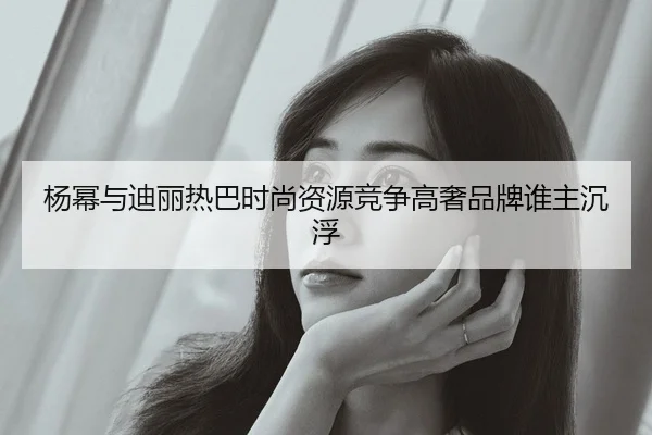 杨幂与迪丽热巴时尚资源竞争高奢品牌谁主沉浮